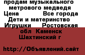 продам музыкального 1,5 метрового медведя  › Цена ­ 2 500 - Все города Дети и материнство » Игрушки   . Ростовская обл.,Каменск-Шахтинский г.